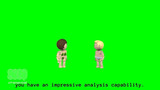 Close up of video in previous installation views. In the video still we can see a female and a male animated figure in full body standing next to each other against a green screen. The figures are doll-like, similar to those in Playmobil or LEGO. The figure to the right is male. His body and head is turned slightly to the right, facing the female figure. He has light skin, short blonde hair, and is wearing baby blue briefs with a white lining. The female figure to the left has light skin, short brown hair in a bob, and long eye lashes. Her body and head is turned slightly to the left, facing the male figure. She is wearing a green fig leaf over her crotch, and a green bra with two green fig leaves covering her breasts. They are looking at each other and we can see their faces in profile. Their eyes are vertical black oval shapes, and their noses look like small buttons. In the left bottom corner of the projection, we can see a logo that looks like the outline of two capital letters "N" in white cartoonish font. Underneath it, we can read the text "xtranormal" in white modern font. At the bottom of the projection, we can see the captions "you have an impressive analysis capability." in grey typewriter font.
