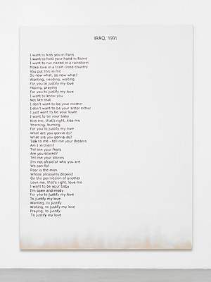 Close view of one of the paintings in the previous installation views. The painting is white except for an area at the bottom edge, where we can see the raw cotton canvas faded in. Against the white background, we can see a block of black text aligned to the left margin, and a title in capital letters at the top in the center. The text appears hand written in sans serif. The title reads "Iraq, 1991" written in all caps and the block of text reads:. "I want to kiss you in Paris. I want to hold your hand in Rome. I want to run naked in a rainstorm. Make love in a train cross-country. You put this in me. So now what, so now what?. Wanting, needing, wanting. For you to justify my love. Hoping, praying. For you to justify my love. I want to know you. Not like that. I don't want to be your mother. I don't want to be your sister either. I just want to be your lover. I want to be your baby. Kiss me, that's right, kiss me. Yearning, burning. For you to justify my love. What are you gonna do?. What are you gonna do?. Talk to me - tell me your dreams. Am I in them?. Tell me your fears. Are you scared?. Tell me your stories. I am not afraid of who you are. We can fly!. Poor is the man . Whose pleasure depend. On the permission of another. Love me, that's right, love me. I want to be your baby. I'm open and ready. For you to justify my love. To justify my love. Wanting, to justify. Wanting, to justify my love. Praying, to justify. To justify my love"