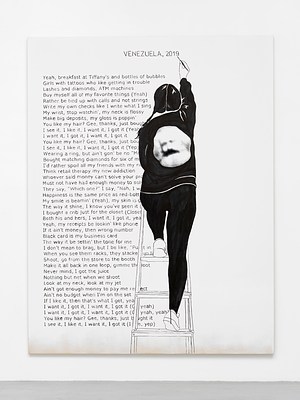 Close view of one of the paintings in the previous installation views. The painting is white except for around the bottom edge, where we can see the raw cotton canvas faded in. Against the white background, we can see a block of black text aligned to the left margin, and a title in capital letters at the top in the center. The text appears hand written, neatly, in sans serif. The title reads "Venezuela, 2019" written in all caps and the block of text reads:. "Yeah, breakfast at Tiffany's and bottles of bubbles. Girls with tattoos who like getting in trouble. Lashed and diamonds, ATM machines. Buy myself all of my favorite things (Yeah). Rather be tied up with calls and not strings. Write my own checks like I write what I sing. My wrist, stop watchin', my neck is flossy. Make big deposits, my gloss is poppin'. You like my hair? Gee, thanks, just bough. I see it, I like it, I want it, I got it (Yeah. I want it, I got it, I want it, I got it. You like my hair? Gee, thanks, just bou. I see it, I like it, I want it, I got it (Yep). Wearing a ring, but ain't gon' be no "Mr. Bought matching diamonds for six of m. I'd rather spoil all my friends with my ri. Think retail therapy my new addiction. Whoever said money can't solve your pro. Must not have had enough money to sol. They say, "which one?" I say, "Nah, I w. Happiness is the same price as red-bott. My smile is beamin' (Yeah), my skin is g. The way it shine, I know you've seen it. I bought a crib just for the closet (Closet. Both his and hers, I want it, I got it, yea. Yeah, my receipts be lookin' like phone. If it ain't money, then wrong number. Black card is my business card. The way it be settin' the tone for me. I don't mean to brag, but I be like, "Put in. When you see them racks, they stacke up l. Shoot, for from the store to the booth. Make it all back in one loop, gimme th loot. Never mind, I got the juice. Nothing but net when we shoot. Look at my neck, look at my jet. Ain't got enough money to pay me res ect. Ain't no budget when I'm on the set. If I like it, then that's what I get, yea. I want it, I got it, I want it, I got it (O yeah). I want it, I got it, I want it, I got it (O yeah, yeah). You like my hair? Gee, thanks, just b ught it . I see it, I like it, I want it, I got it (I e, yep)". To the left of the text block, we can see the silhouette of a woman with the back against us, painted in black and white. She is standing on a ladder, with her right leg on the first step and her left on the third, while painting the title at the top of the painting with a brush held in her raised right hand. She is wearing white sneakers and a black track suit with a print of the head of what appears as Karl Marx printed on the back. She has light skin and is wearing her black hair in braids. Her left shoulder and hip are obscuring parts of the text.