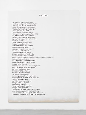 Close view of one of the paintings in the previous installation views. The painting is white except for around the bottom edge, where we can see the raw cotton canvas faded in. Against the white background, we can see a block of black text aligned to the left margin, and a title in capital letters at the top in the center. The text appears hand written, neatly, in sans serif. The title reads "Iraq, 2003" in all caps and the block of text reads:. "No, I'm not trying to be rude. But hey, pretty girl, I'm feelin' you. The way you do the things you do. Reminds me of my Lexus coupe. That's why I am all up in your grill. Trying to get you to a hotel. You must be a football coach. The way you got me playin' the field. So, baby, gimme that toot toot. Lemme give you that beep beep. Runnin' her hands through my 'fro. Bouncin' on 24s. While they say on the radio. It's the remix to ignition. Hot and fresh out the kitchen . Mama rollin' that body. Got every man in here wishin'. Sippin' on coke and rum. I'm like so what I'm drunk. It's the freakin' weekend, baby. I'm about to have me some fun. Bounce, bounce, bounce, bounce, bounce, bounce. Bounce, bounce, bounce. Now it's like "Murder She Wrote". Once I get you out them clothes. Privacy is on the door. Still they can hear you screaming more. Girl, I'm feeling what you feeling. No more hopin' and whishin'. I'm about to take my key. And stick it in the ignition. So gimme that toot toot. Lemme give you that beep beep .... Cristal poppin' in the stretch Navigator. We got food everywhere. As if the party was catered . We got fellas to my left. Hunnies on my right. We bring 'em both together. We got jukin' all night . then after the show it's the after-party. After the party it's the hotel lobby. And around about 4 you gotta clear the lobby. Then take it to your room and f * # % somebody ...". . . . 