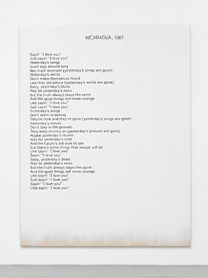 Close view of one of the paintings in the previous installation views. The painting is white except for around the bottom edge, where we can see the raw cotton canvas faded in. Against the white background, we can see a block of black text aligned to the left margin, and a title in capital letters at the top in the center. The text appears hand written, neatly, in sans serif. The title reads "Nicaragua, 1982" in all caps and the block of text reads:. "Sayin' "I love you". Just sayin' "I love you". Yesterday's songs. Don't stay around long. Not much anymore (yesterday's songs are gone). Yesterday's words. Don't make themselves heard. Like they did before (yesterday's words are gone). Baby, yesterday's blues. May be yesterday's news. But the truth always stays the same. And the good things never change. Like sayin' "I love you". Just sayin' "I love you". Yesterday's songs. Don't seem to belong. They're here and they're gone (yesterday's songs are gone). Yesterday's moves. Don't stay in the grooves. They keep moving on (yesterday's grooves are gone). Maybe yesterday's rhyme. Was for yesterday's time. And the future's not ours to see. But there are some things that will always be. Like sayin' "I love you". Just sayin' "I love you". Baby, yesterday's blues. May be yesterday's news. But the truth always stays the same. And the good things never change. Like sayin' "I love you". Sayin' "I love you". Like sayin' "I love you"